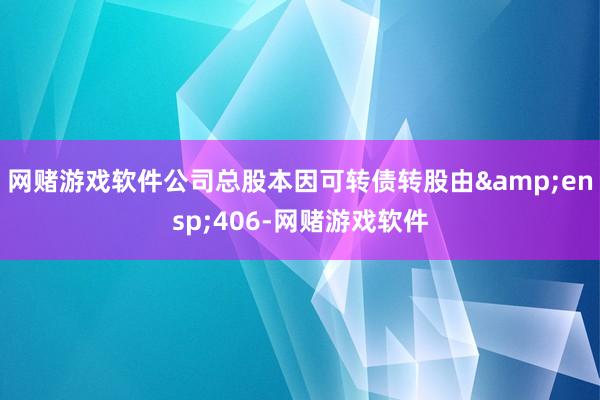 网赌游戏软件公司总股本因可转债转股由&ensp;406-网赌游戏软件