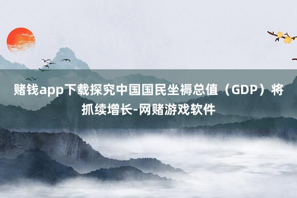 赌钱app下载探究中国国民坐褥总值（GDP）将抓续增长-网赌游戏软件