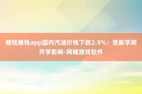 赌钱赚钱app国内汽油价钱下跌2.9%；受新学期开学影响-网赌游戏软件