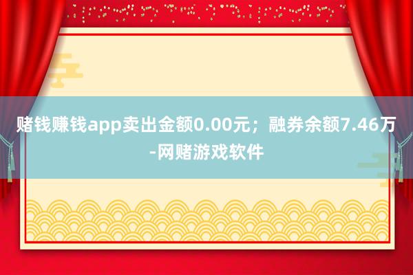 赌钱赚钱app卖出金额0.00元；融券余额7.46万-网赌游戏软件