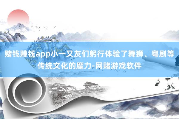 赌钱赚钱app小一又友们躬行体验了舞狮、粤剧等传统文化的魔力-网赌游戏软件