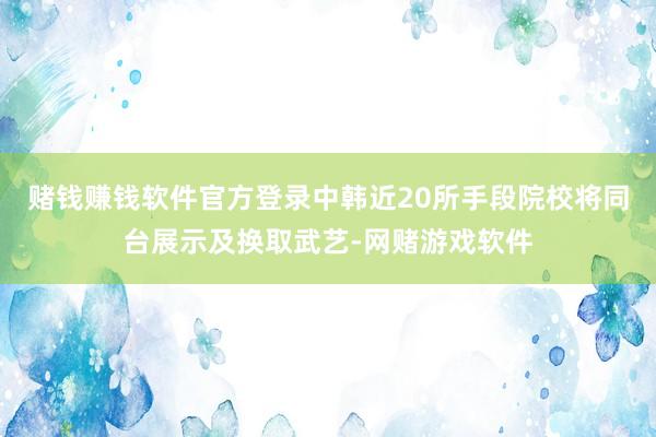 赌钱赚钱软件官方登录中韩近20所手段院校将同台展示及换取武艺-网赌游戏软件