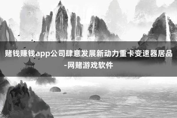 赌钱赚钱app公司肆意发展新动力重卡变速器居品-网赌游戏软件