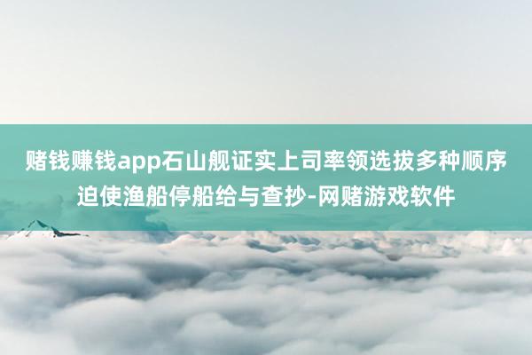 赌钱赚钱app石山舰证实上司率领选拔多种顺序迫使渔船停船给与查抄-网赌游戏软件