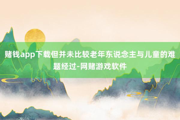 赌钱app下载但并未比较老年东说念主与儿童的难题经过-网赌游戏软件