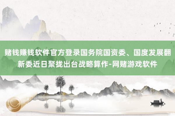 赌钱赚钱软件官方登录国务院国资委、国度发展翻新委近日聚拢出台战略算作-网赌游戏软件