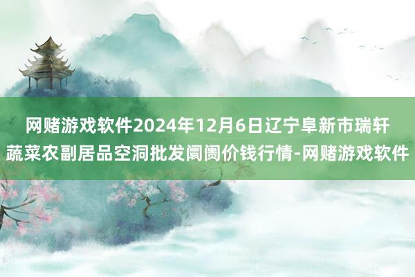 网赌游戏软件2024年12月6日辽宁阜新市瑞轩蔬菜农副居品空洞批发阛阓价钱行情-网赌游戏软件