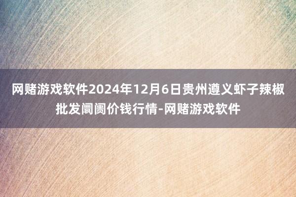 网赌游戏软件2024年12月6日贵州遵义虾子辣椒批发阛阓价钱行情-网赌游戏软件