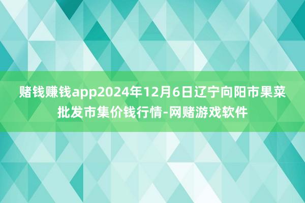 赌钱赚钱app2024年12月6日辽宁向阳市果菜批发市集价钱行情-网赌游戏软件