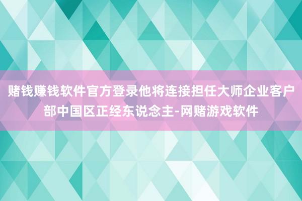 赌钱赚钱软件官方登录他将连接担任大师企业客户部中国区正经东说念主-网赌游戏软件