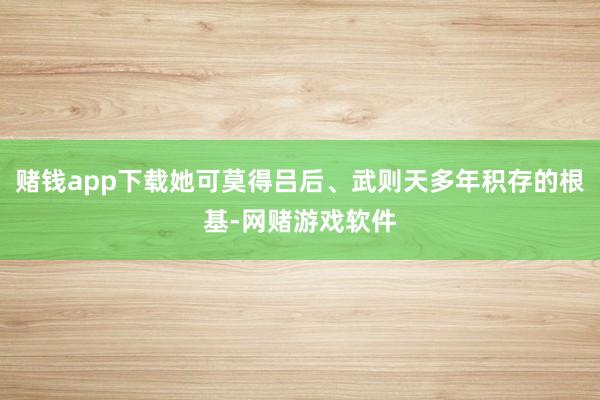 赌钱app下载她可莫得吕后、武则天多年积存的根基-网赌游戏软件