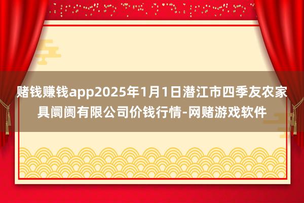 赌钱赚钱app2025年1月1日潜江市四季友农家具阛阓有限公司价钱行情-网赌游戏软件