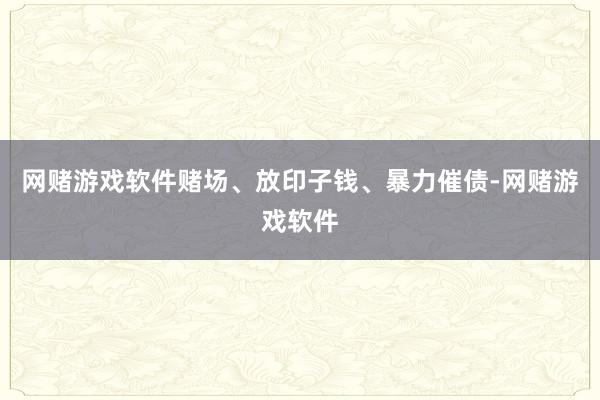 网赌游戏软件赌场、放印子钱、暴力催债-网赌游戏软件