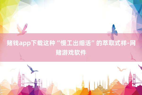 赌钱app下载这种“慢工出细活”的萃取式样-网赌游戏软件