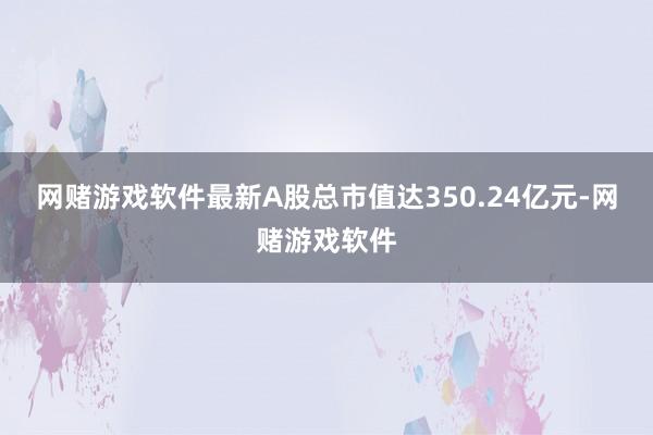 网赌游戏软件最新A股总市值达350.24亿元-网赌游戏软件