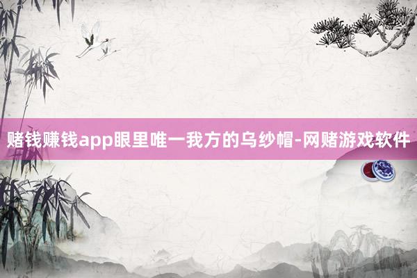赌钱赚钱app眼里唯一我方的乌纱帽-网赌游戏软件