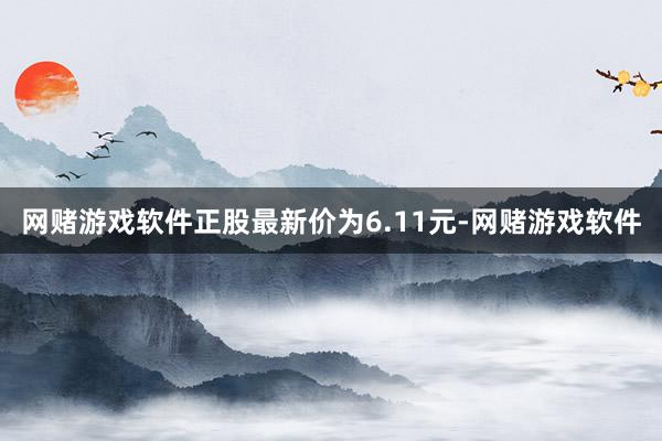 网赌游戏软件正股最新价为6.11元-网赌游戏软件
