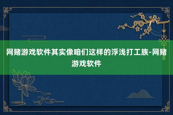 网赌游戏软件其实像咱们这样的浮浅打工族-网赌游戏软件